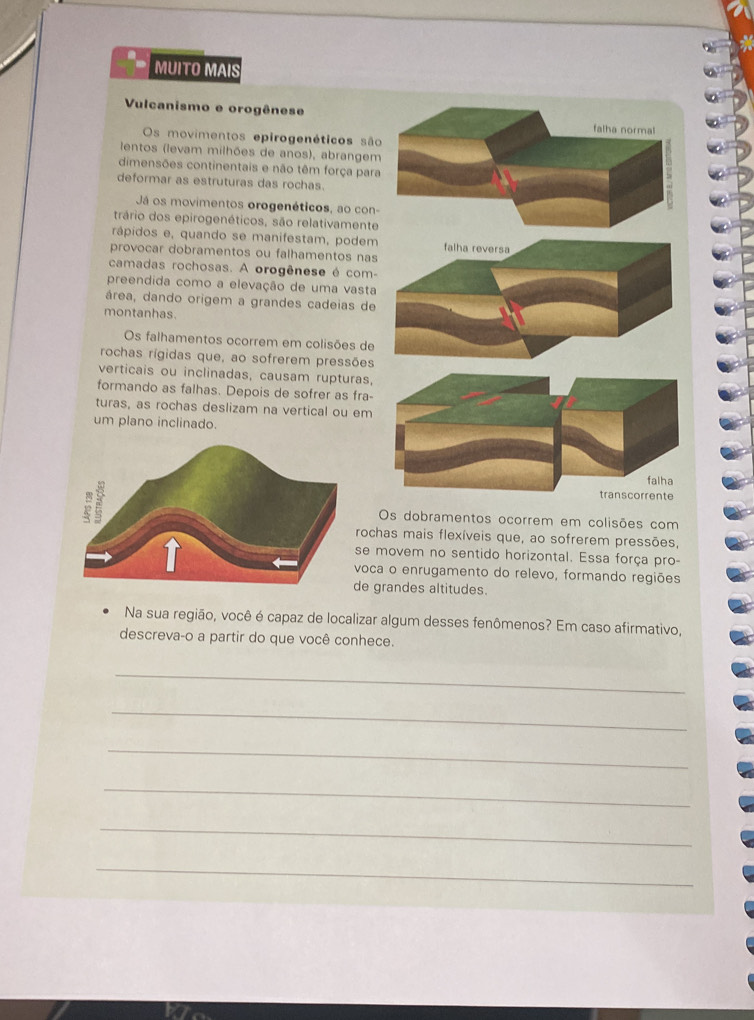 MUITO MAIS
Vulcanismo e orogênese
falha normal
Os movimentos epirogenéticos são
lentos (levam milhões de anos), abrangem
dimensões continentais e não têm força para
deformar as estruturas das rochas.
Já os movimentos orogenéticos, ao con
trário dos epirogenéticos, são relativamente
rápidos e, quando se manifestam, podem falha reversa
provocar dobramentos ou falhamentos nas
camadas rochosas. A orogênese é com-
preendida como a elevação de uma vasta
área, dando origem a grandes cadeias de
montanhas.
Os falhamentos ocorrem em colisões de
rochas rígidas que, ao sofrerem pressões
verticais ou inclinadas, causam rupturas,
formando as falhas. Depois de sofrer as fra-
turas, as rochas deslizam na vertical ou em
um plano inclinado.
falha
transcorrente
Os dobramentos ocorrem em colisões com
rochas mais flexíveis que, ao sofrerem pressões,
se movem no sentido horizontal. Essa força pro-
voca o enrugamento do relevo, formando regiões
e grandes altitudes.
Na sua região, você é capaz de localizar algum desses fenômenos? Em caso afirmativo,
descreva-o a partir do que você conhece.
_
_
_
_
_
_