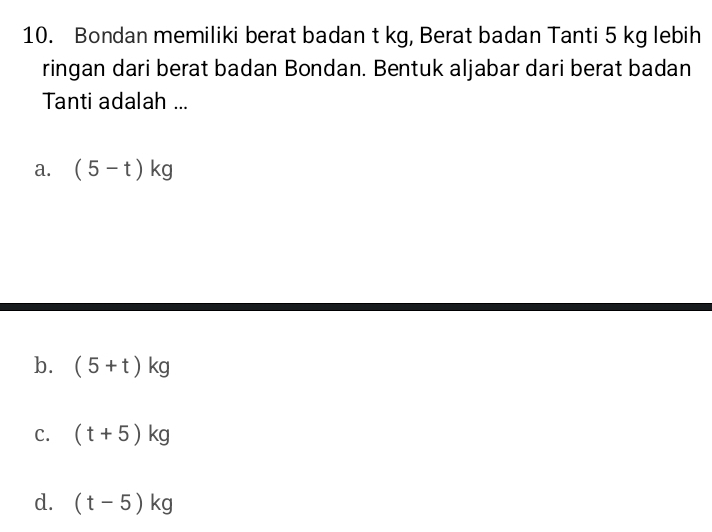 Bondan memiliki berat badan t kg, Berat badan Tanti 5 kg lebih
ringan dari berat badan Bondan. Bentuk aljabar dari berat badan
Tanti adalah ...
a. (5-t)kg
b. (5+t)kg
C. (t+5)kg
d. (t-5)kg