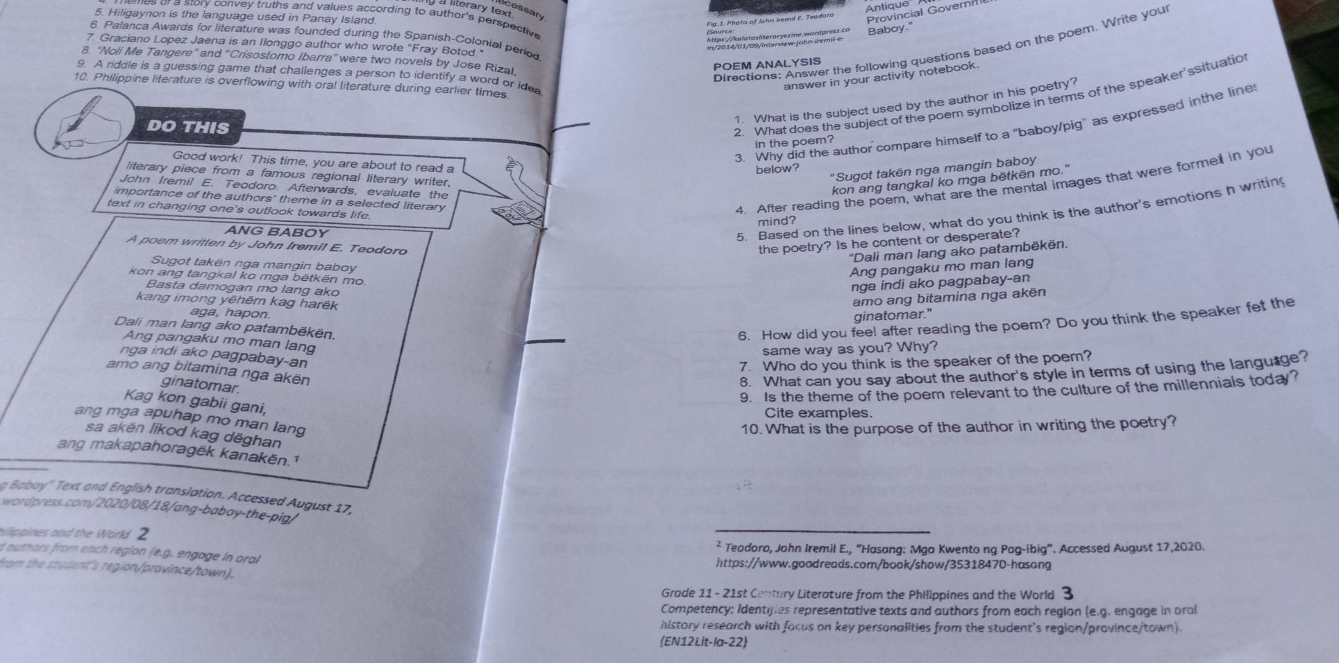 Antique
g a literary te cessan
5. Hiligaynon is the language used in Panay Island.
Provincial Governn
a story convey truths and values according to author's perspective 
Baboy."
6. Palanca Awards for literature was founded during the Spanish-Colonial period
7 Graciano Lopez Jaena is an Ilonggo author who wrote “Fray Botod”
Directions: Answer the following questions based on the poem. Write you
8. "Noli Me Tangere” and “Crisostomo Ibarra” were two novels by Jose Rizal
POEM ANALYSIS
g A riddle is a quessing game that challenges a person to identify a word or ide
answer in your activity notebook.
10. Philippine literature is overflowing with oral literature during earlier times
2. What does the subject of the poem symbolize in terms of the speaker'ssituation
1. What is the subject used by the author in his poetry?
3. Why did the author compare himself to a "baboy/pig” as expressed inthe line
DO THIS
in the poem?
Good work! This time, you are about to read a
"Sugot takën nga mangin baboy
below?
literary piece from a famous regional literary writer,
John Iremil E. Teodoro. Afterwards, evaluate the
kon ang tangkal ko mga bëtkën mo.''
importance of the authors' theme in a selected literary
4. After reading the poem, what are the mental images that were forme in you
5. Based on the lines below, what do you think is the author's emotions h writing
text in changing one's outlook towards life.
mind?
ANG BABOY
A poem written by John Iremil E. Teodoro
the poetry? Is he content or desperate?
"Dali man lang ako patambëkën.
Sugot takën nga mangin baboy
Ang pangaku mo man lang
kon ang tangkal ko mga bëtkën mo
Basta damogan mo lang ako
nga indi ako pagpabay-an
kang imong yēhēr kag harëk
amo ang bitamina nga akën
aga, hapon
ginatomar."
Dali man lang ako patambëkën.
6. How did you feel after reading the poem? Do you think the speaker fet the
Ang pangaku mo man lang
same way as you? Why?
nga indi ako pagpabay-an
7. Who do you think is the speaker of the poem?
amo ang bitamina nga akën
ginatomal
8. What can you say about the author's style in terms of using the language?
9. Is the theme of the poem relevant to the culture of the millennials today?
Kag kon gabii gani.
Cite examples.
ang mga apuhap mo man lang
10. What is the purpose of the author in writing the poetry?
sa akën likod kag dēghan
ang makapahoragëk kanakën.1
g Baboy" Text and English translation. Accessed August 17,
wordpress.com/2020/08/18/ang-baboy-the-pig/
hilippines and the World 2
² Teodoro, John Iremil E., “Hasang: Mga Kwento ng Pag-ibig”. Accessed August 17,2020.
d authors from each region (e.g. engage in oral https://www.goodreads.com/book/show/35318470-hasang
fram the student's region/province/town).
Grade 11 - 21st Century Literature from the Philippines and the World 3
Competency: Identifies representative texts and authors from each region (e.g. engage in oral
history research with facus on key personalities from the student's region/province/town).
(EN12Lit-la-22)