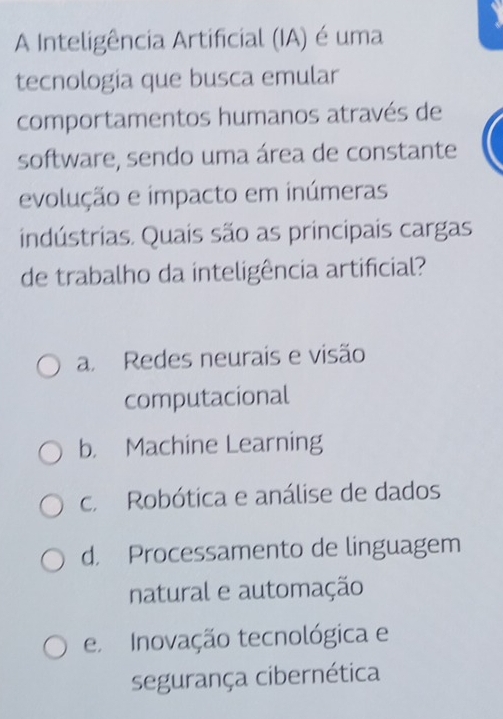 A Inteligência Artificial (IA) é uma
tecnologia que busca emular
comportamentos humanos através de
software, sendo uma área de constante
evolução e impacto em inúmeras
indústrias. Quais são as principais cargas
de trabalho da inteligência artificial?
a. Redes neurais e visão
computacional
b. Machine Learning
c. Robótica e análise de dados
d. Processamento de linguagem
natural e automação
e Inovação tecnológica e
segurança cibernética