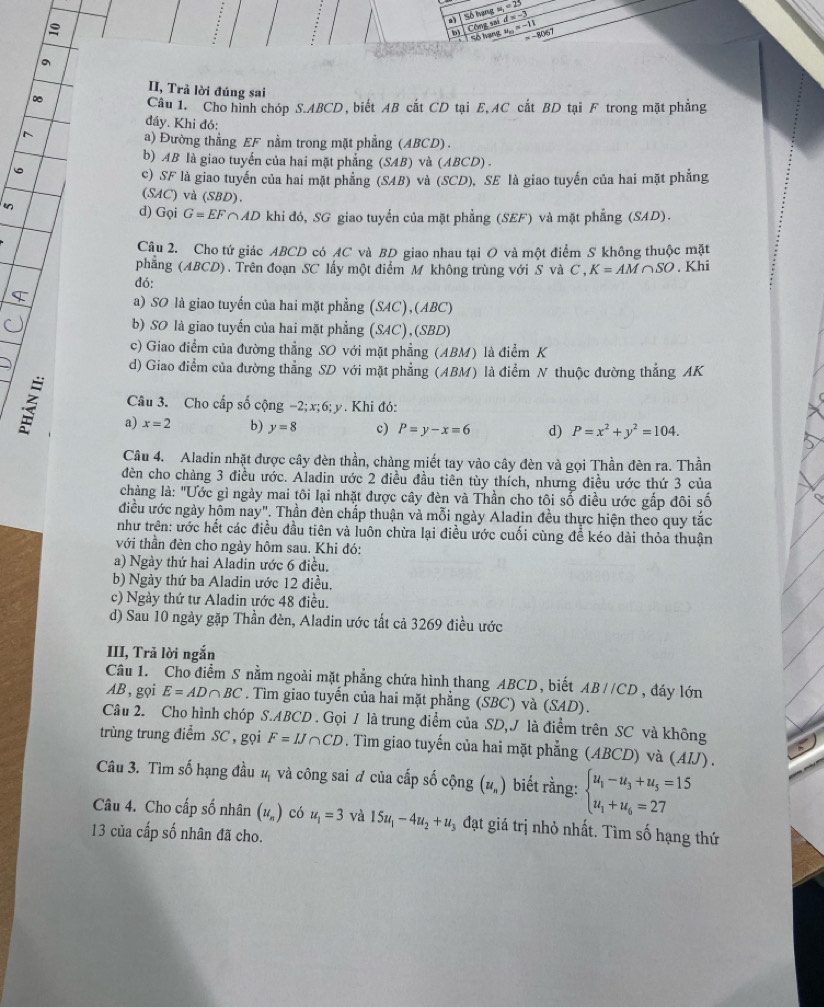 a Số hạng u_1=25 d=-3

Công sai
b Số hạng u_n=-11 -8067
。
II, Trả lời đúng sai
Câu 1. Cho hình chóp S.ABCD, biết AB cất CD tại E, AC cất BD tại F trong mặt phẳng
đáy. Khi đó:
^
a) Đường thằng EF nằm trong mặt phẳng (ABCD) .
b) AB là giao tuyển của hai mặt phẳng (SAB) và (ABCD) .
c) SF là giao tuyến của hai mặt phẳng (SAB) và (SCD), SE là giao tuyến của hai mặt phẳng
(SAC) và (SBD).
d) Gọi G=EF ∩AD khi đó, SG giao tuyển của mặt phẳng (SEF) và mặt phẳng (SAD).
Câu 2. Cho tứ giác ABCD có AC và BD giao nhau tại O và một điểm S không thuộc mặt
phẳng (ABCD). Trên đoạn SC lấy một điểm M không trùng với S và C , K=AM∩ SO. Khi
đó:
a) SO là giao tuyến của hai mặt phẳng (SAC), (ABC)
b) SO là giao tuyến của hai mặt phẳng (SAC),(SBD)
c) Giao điểm của đường thẳng SO với mặt phẳng (ABM) là điểm K
d) Giao điểm của đường thẳng SD với mặt phẳng (ABM) là điểm N thuộc đường thẳng AK
Câu 3. Cho cấp số cộng -2;x;6; y. Khi đó:
a) x=2 b) y=8 c) P=y-x=6 d) P=x^2+y^2=104.
Câu 4. Aladin nhặt được cây dèn thần, chàng miết tay vào cây đèn và gọi Thần đèn ra. Thần
đèn cho chảng 3 điều ước. Aladin ước 2 điều đầu tiên tùy thích, nhưng điều ước thứ 3 của
chàng là: "Ước gì ngày mai tôi lại nhặt được cây đèn và Thần cho tôi số điều ước gấp đôi số
điều ước ngày hôm nay". Thần đèn chấp thuận và mỗi ngày Aladin đều thực hiện theo quy tắc
như trên: ước hết các điều đầu tiên và luôn chừa lại điều ước cuối cùng đề kéo dài thỏa thuận
với thần đèn cho ngày hôm sau. Khi đó:
a) Ngày thứ hai Aladin ước 6 điều.
b) Ngày thứ ba Aladin ước 12 điều.
c) Ngày thứ tư Aladin ước 48 điều.
d) Sau 10 ngày gặp Thần đèn, Aladin ước tất cả 3269 điều ước
III, Trả lời ngắn
Câu 1. Cho điểm S nằm ngoài mặt phẳng chứa hình thang ABCD, biết ABparallel CD , đáy lớn
AB , gọi E=AD∩ BC. Tìm giao tuyến của hai mặt phẳng (SBC) và (SAD).
Câu 2. Cho hình chóp S.ABCD . Gọi / là trung điểm của SD,J là điểm trên SC và không
trùng trung điểm SC , gọi F=IJ∩ CD * . Tim giao tuyến của hai mặt phẳng (ABCD) và (AIJ) .
Câu 3. Tìm số hạng đầu ¼ và công sai # của cấp số cộng (u_n) biết rằng: beginarrayl u_1-u_3+u_5=15 u_1+u_6=27endarray.
Câu 4. Cho cấp số nhân (u_n) có u_1=3 và 15u_1-4u_2+u_3 3 đạt giá trị nhỏ nhất. Tìm số hạng thứ
13 của cấp số nhân đã cho.