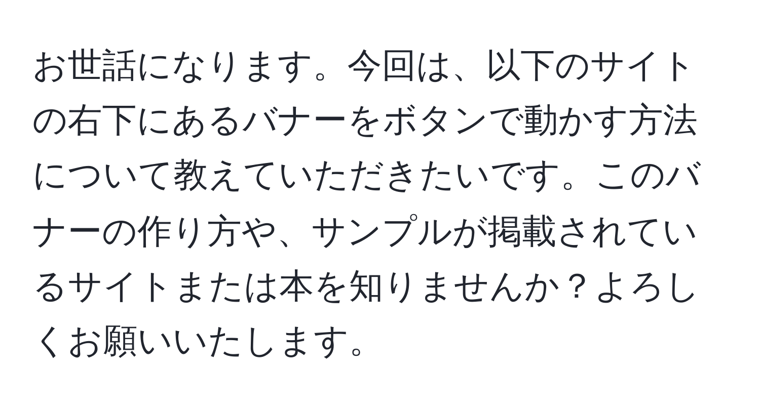 お世話になります。今回は、以下のサイトの右下にあるバナーをボタンで動かす方法について教えていただきたいです。このバナーの作り方や、サンプルが掲載されているサイトまたは本を知りませんか？よろしくお願いいたします。