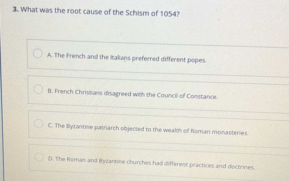 What was the root cause of the Schism of 1054?
A. The French and the Italians preferred different popes.
B. French Christians disagreed with the Council of Constance.
C. The Byzantine patriarch objected to the wealth of Roman monasteries.
D. The Roman and Byzantine churches had different practices and doctrines.