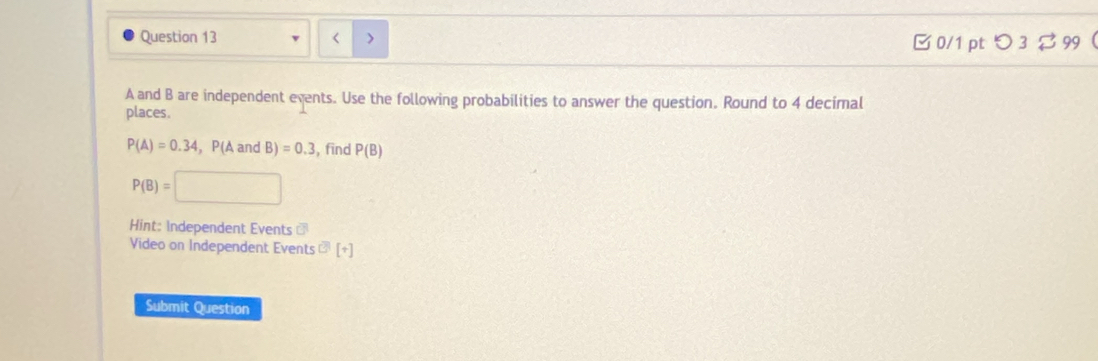 < > 
□0/1 pt つ 3$ 99
A and B are independent events. Use the following probabilities to answer the question. Round to 4 decimal 
places.
P(A)=0.34 ,P(A and B) =0.3 , find P(B)
P(B)=
Hint: Independent Events ⊥ 
Video on Independent Events ?[+] 
Submit Question