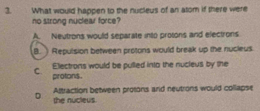 What would happen to the nucleus of an atom if there were
no strong nuclear force?
A. Neutrons would separate into protons and electrons
B. Repulsion between protons would break up the nucleus.
C Electrons would be pulled into the nucleus by the
protons.
Attraction between protons and neutrons would collapse
D the nucleus.