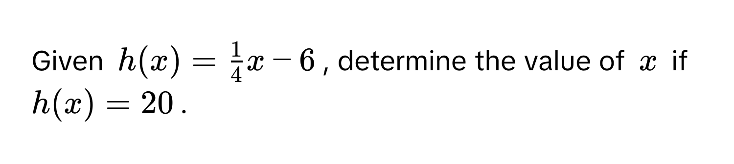 Given $h(x) =  1/4 x - 6$, determine the value of $x$ if $h(x) = 20$.