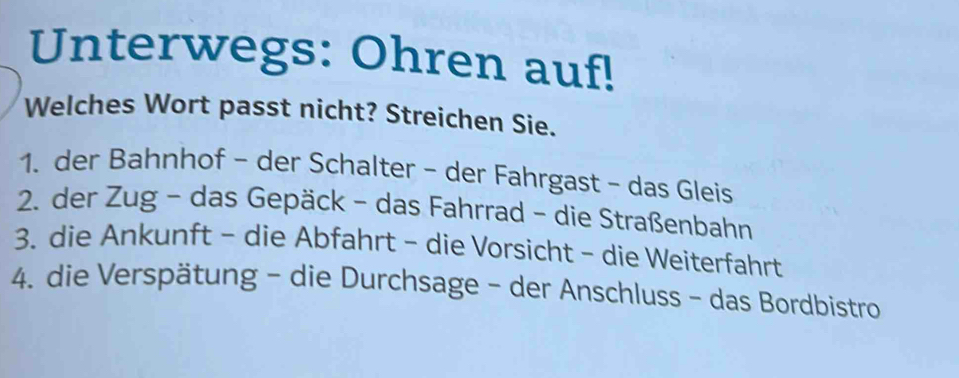 Unterwegs: Ohren auf! 
Welches Wort passt nicht? Streichen Sie. 
1. der Bahnhof - der Schalter - der Fahrgast - das Gleis 
2. der Zug - das Gepäck - das Fahrrad - die Straßenbahn 
3. die Ankunft - die Abfahrt - die Vorsicht - die Weiterfahrt 
4. die Verspätung - die Durchsage - der Anschluss - das Bordbistro