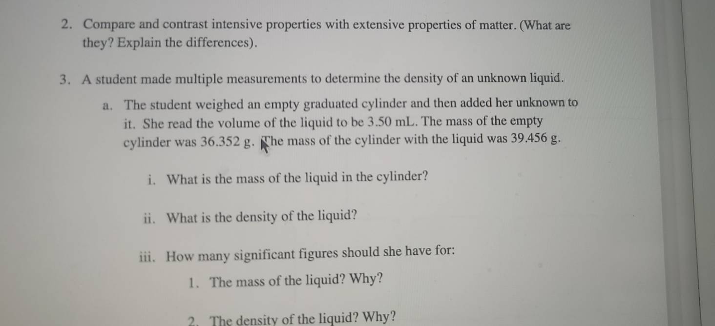 Compare and contrast intensive properties with extensive properties of matter. (What are 
they? Explain the differences). 
3. A student made multiple measurements to determine the density of an unknown liquid. 
a. The student weighed an empty graduated cylinder and then added her unknown to 
it. She read the volume of the liquid to be 3.50 mL. The mass of the empty 
cylinder was 36.352 g. The mass of the cylinder with the liquid was 39.456 g. 
i. What is the mass of the liquid in the cylinder? 
ii. What is the density of the liquid? 
iii. How many significant figures should she have for: 
1. The mass of the liquid? Why? 
2. The density of the liquid? Why?