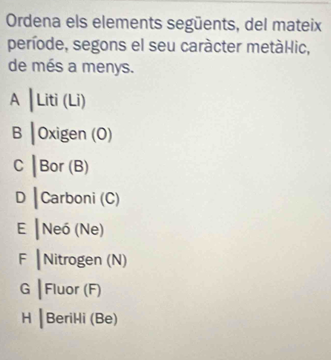 Ordena els elements següents, del mateix 
període, segons el seu caràcter metàl-lic, 
de més a menys. 
A |Liti(Li)
B |0xigen(O)
C |Bor(B)
D |Carbo ni (C) 
E |Nei(Ne
F | 1 t= ogen (N) 
a |FIL or (F)
H|Beril li (Be)