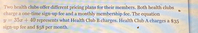 Two health clubs offer different pricing plans for their members. Both health clubs 
charge a one-time sign-up fee and a monthly membership fee. The equation
y=35x+40 represents what Health Club B charges. Health Club A charges a $35
sign-up fee and $58 per month.