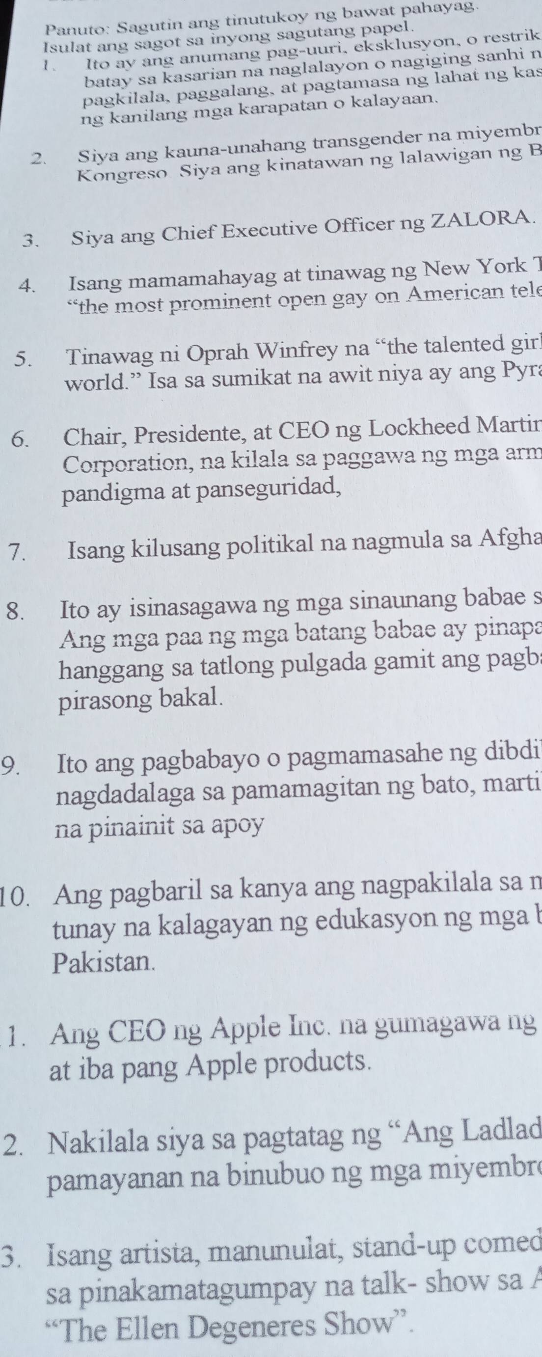 Panuto: Sagutin ang tinutukoy ng bawat pahayag.
Isulat ang sagot sa inyong sagutang papel.
1. Ito ay ang anumang pag-uuri, eksklusyon, o restrik
batay sa kasarian na naglalayon o nagiging sanhi n
pagkilala, paggalang, at pagtamasa ng lahat ng kas
ng kanilang mga karapatan o kalayaan.
2. Siya ang kauna-unahang transgender na miyembr
Kongreso Siya ang kinatawan ng lalawigan ng B
3. Siya ang Chief Executive Officer ng ZALORA.
4. Isang mamamahayag at tinawag ng New York T
“the most prominent open gay on American tele
5. Tinawag ni Oprah Winfrey na “the talented gir
world.” Isa sa sumikat na awit niya ay ang Pyra
6. Chair, Presidente, at CEO ng Lockheed Martir
Corporation, na kilala sa paggawa ng mga arm
pandigma at panseguridad,
7. Isang kilusang politikal na nagmula sa Afgha
8. Ito ay isinasagawa ng mga sinaunang babae s
Ang mga paa ng mga batang babae ay pinapa
hanggang sa tatlong pulgada gamit ang pagb
pirasong bakal.
9. Ito ang pagbabayo o pagmamasahe ng dibdi
nagdadalaga sa pamamagitan ng bato, marti
na pinainit sa apoy
10. Ang pagbaril sa kanya ang nagpakilala sa n
tunay na kalagayan ng edukasyon ng mga l
Pakistan.
1. Ang CEO ng Apple Inc. na gumagawa ng
at iba pang Apple products.
2. Nakilala siya sa pagtatag ng “Ang Ladlad
pamayanan na binubuo ng mga mi embr
3. Isang artista, manunulat, stand-up comed
sa pinakamatagumpay na talk- show sa A
“The Ellen Degeneres Show”.