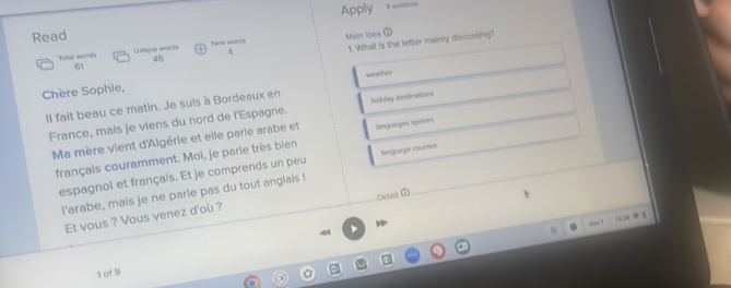 Apply 
Read 
1. What is the letter mainly discussing? 
Tote words Untgye words a Now words Main ides ①
46
61
Chère Sophie, 
II fait beau ce matin. Je suis à Bordeaux en weather 
France, mais je viens du nord de l'Espagne. holiday destinations 
Ma mère vient d'Algérie et elle parie arabe et languages spoken 
français couramment. Moi, je parle très bien 
espagnol et français. Et je comprends un peu language courses 
l'arabe, mais je ne parle pas du tout anglais ! 
Detas ① 
Et vous ? Vous venez d'où ? 
Ma ? 183
1 of 9