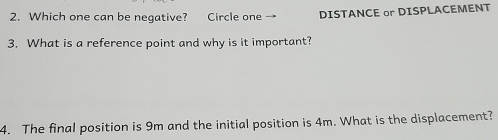 Which one can be negative? Circle one DISTANCE or DISPLACEMENT 
3. What is a reference point and why is it important? 
4. The final position is 9m and the initial position is 4m. What is the displacement?