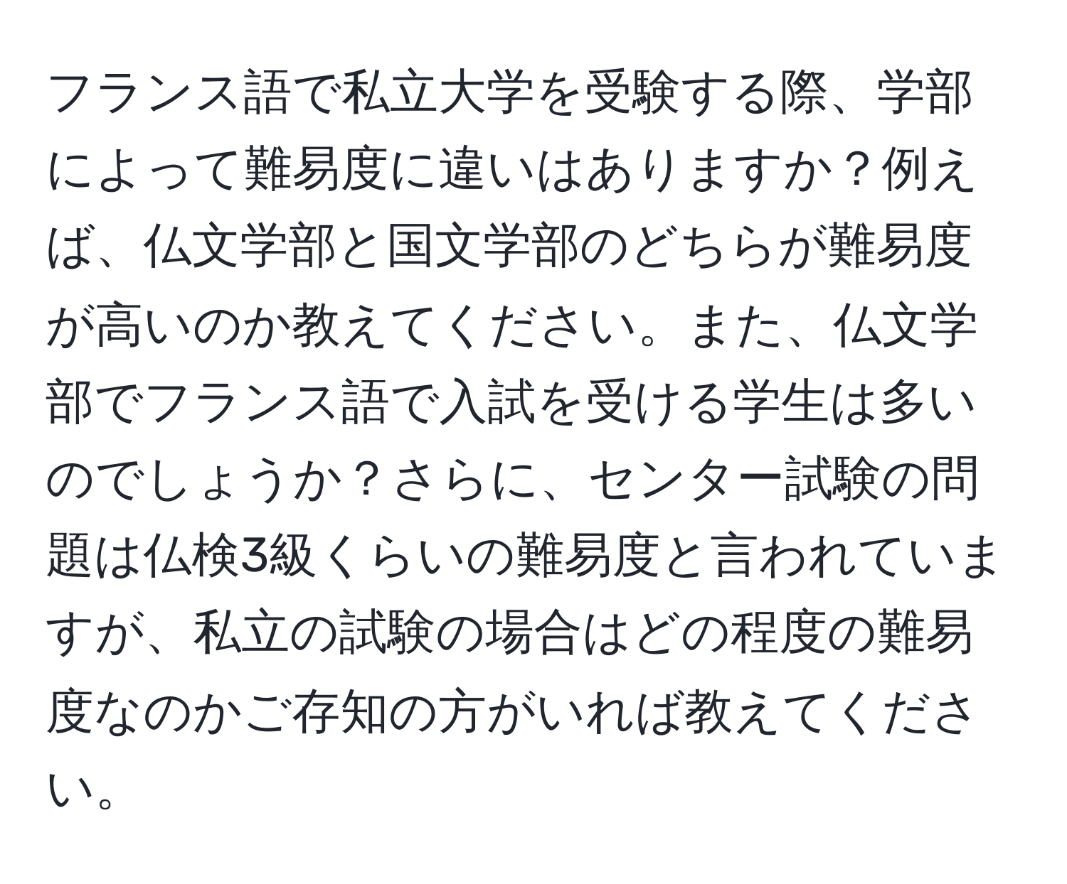 フランス語で私立大学を受験する際、学部によって難易度に違いはありますか？例えば、仏文学部と国文学部のどちらが難易度が高いのか教えてください。また、仏文学部でフランス語で入試を受ける学生は多いのでしょうか？さらに、センター試験の問題は仏検3級くらいの難易度と言われていますが、私立の試験の場合はどの程度の難易度なのかご存知の方がいれば教えてください。