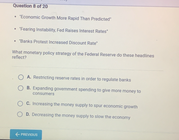 "Economic Growth More Rapid Than Predicted"
"Fearing Instability, Fed Raises Interest Rates"
"Banks Protest Increased Discount Rate"
What monetary policy strategy of the Federal Reserve do these headlines
reflect?
A. Restricting reserve rates in order to regulate banks
B. Expanding government spending to give more money to
consumers
C. Increasing the money supply to spur economic growth
D. Decreasing the money supply to slow the economy
PREVIOUS