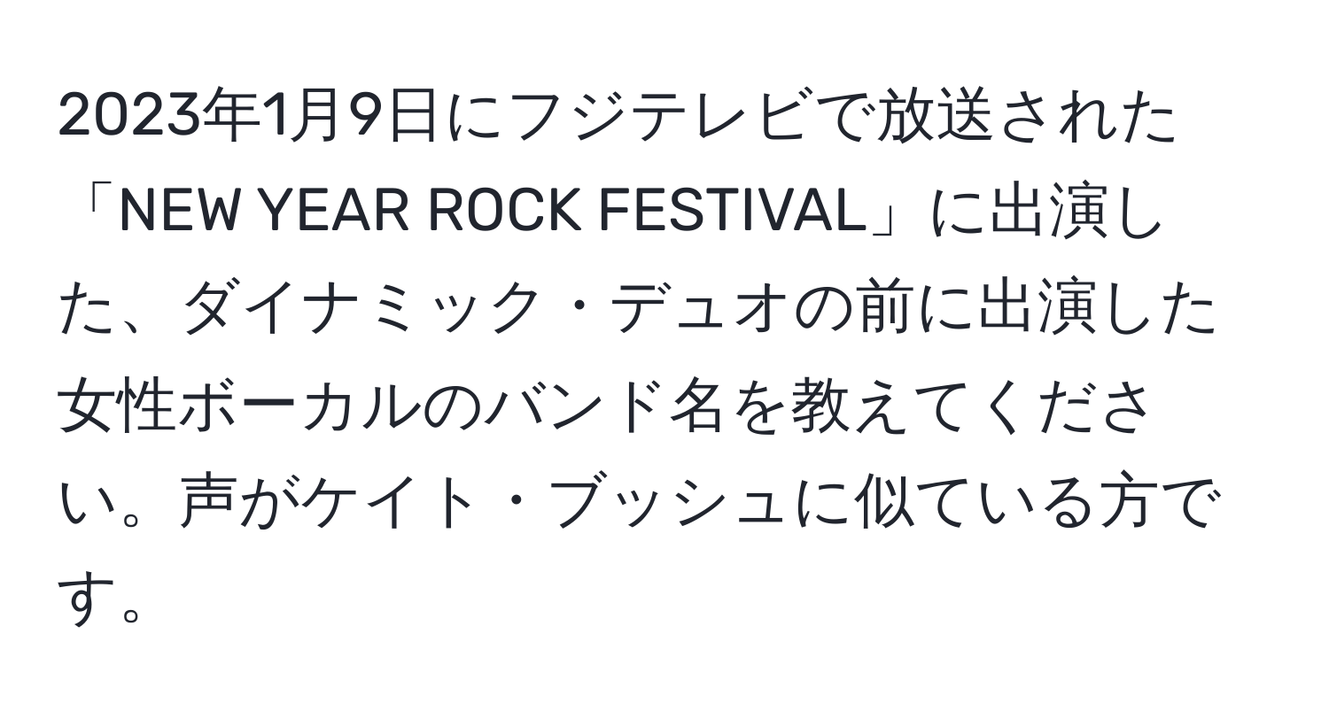 2023年1月9日にフジテレビで放送された「NEW YEAR ROCK FESTIVAL」に出演した、ダイナミック・デュオの前に出演した女性ボーカルのバンド名を教えてください。声がケイト・ブッシュに似ている方です。