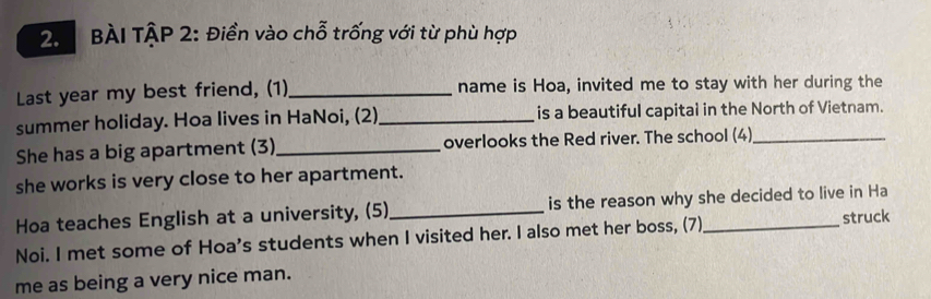 BÀI TậP 2: Điền vào chỗ trống với từ phù hợp 
Last year my best friend, (1)_ name is Hoa, invited me to stay with her during the 
summer holiday. Hoa lives in HaNoi, (2)_ is a beautiful capital in the North of Vietnam. 
She has a big apartment (3)_ overlooks the Red river. The school (4)_ 
she works is very close to her apartment. 
Hoa teaches English at a university, (5)_ is the reason why she decided to live in Ha 
Noi. I met some of Hoa's students when I visited her. I also met her boss, (7)_ struck 
me as being a very nice man.