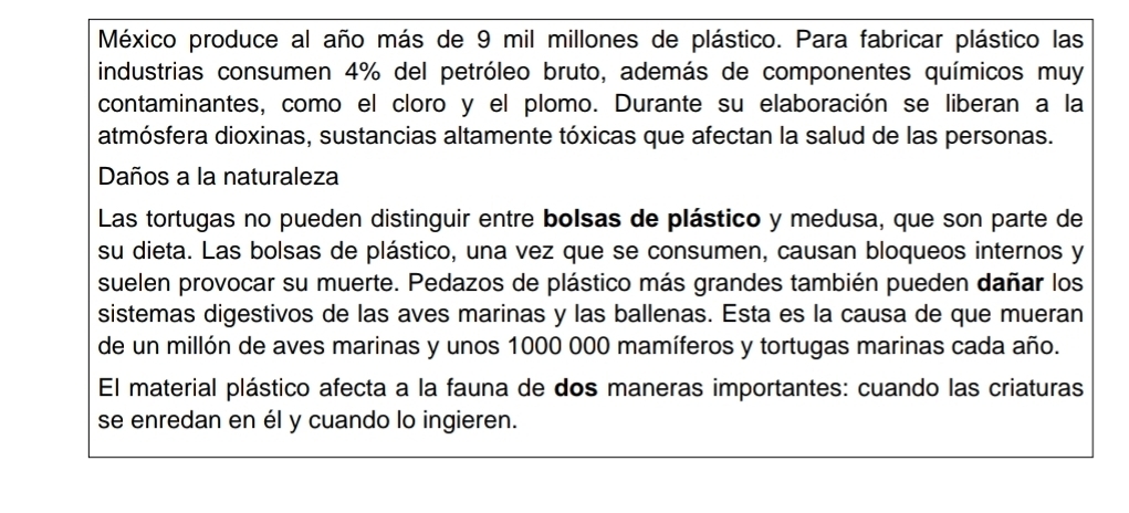 México produce al año más de 9 mil millones de plástico. Para fabricar plástico las 
industrias consumen 4% del petróleo bruto, además de componentes químicos muy 
contaminantes, como el cloro y el plomo. Durante su elaboración se liberan a la 
atmósfera dioxinas, sustancias altamente tóxicas que afectan la salud de las personas. 
Daños a la naturaleza 
Las tortugas no pueden distinguir entre bolsas de plástico y medusa, que son parte de 
su dieta. Las bolsas de plástico, una vez que se consumen, causan bloqueos internos y 
suelen provocar su muerte. Pedazos de plástico más grandes también pueden dañar los 
sistemas digestivos de las aves marinas y las ballenas. Esta es la causa de que mueran 
de un millón de aves marinas y unos 1000 000 mamíferos y tortugas marinas cada año. 
El material plástico afecta a la fauna de dos maneras importantes: cuando las criaturas 
se enredan en él y cuando lo ingieren.