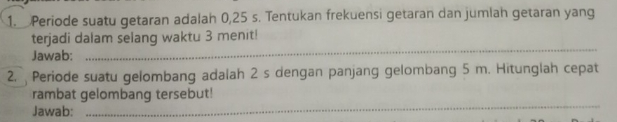 Periode suatu getaran adalah 0,25 s. Tentukan frekuensi getaran dan jumlah getaran yang 
_ 
terjadi dalam selang waktu 3 menit! 
Jawab: 
2. Periode suatu gelombang adalah 2 s dengan panjang gelombang 5 m. Hitunglah cepat 
rambat gelombang tersebut! 
Jawab: 
_