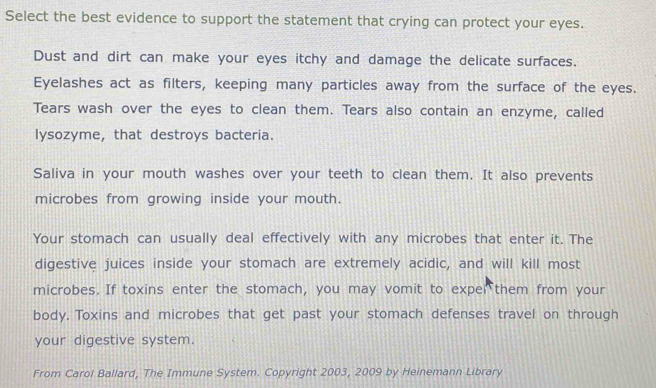 Select the best evidence to support the statement that crying can protect your eyes. 
Dust and dirt can make your eyes itchy and damage the delicate surfaces. 
Eyelashes act as filters, keeping many particles away from the surface of the eyes. 
Tears wash over the eyes to clean them. Tears also contain an enzyme, called 
lysozyme, that destroys bacteria. 
Saliva in your mouth washes over your teeth to clean them. It also prevents 
microbes from growing inside your mouth. 
Your stomach can usually deal effectively with any microbes that enter it. The 
digestive juices inside your stomach are extremely acidic, and will kill most 
microbes. If toxins enter the stomach, you may vomit to exper them from your 
body. Toxins and microbes that get past your stomach defenses travel on through 
your digestive system. 
From Carol Ballard, The Immune System. Copyright 2003, 2009 by Heinemann Library