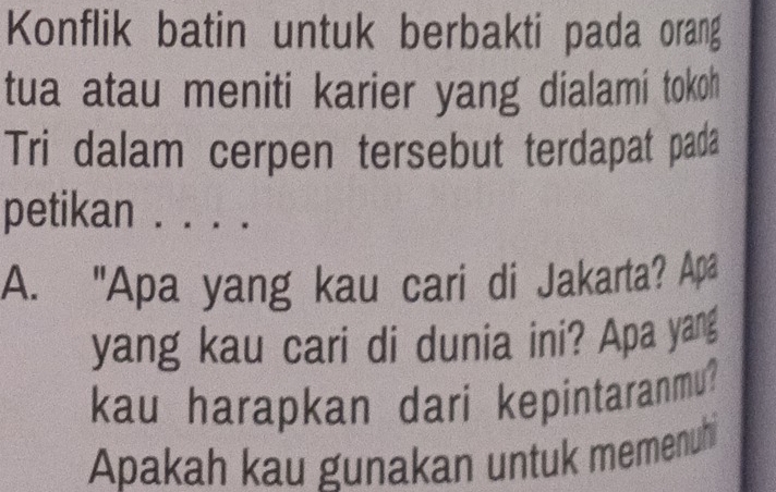 Konflik batin untuk berbakti pada orang 
tua atau meniti karier yang dialami tokoh 
Tri dalam cerpen tersebut terdapat pada 
petikan . . . . 
A. "Apa yang kau cari di Jakarta? Apa 
yang kau cari di dunia ini? Apa yang 
kau harapkan dari kepintaranmu? 
Apakah kau gunakan untuk memenuh