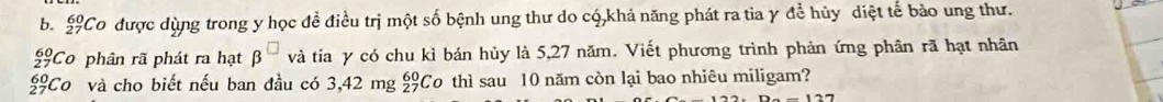 beginarrayr 60 27endarray Co được dùng trong y học để điều trị một số bệnh ung thư do có,khả năng phát ra tia γ để hủy diệt tế bảo ung thư.
beginarrayr 60 27endarray Co phân rã phát ra hạt beta và tia y có chu kì bán hủy là 5,27 năm. Viết phương trình phản ứng phân rã hạt nhân
beginarrayr 60 27endarray Co và cho biết nếu ban đầu có 3,42 mg £Co thì sau 10 năm còn lại bao nhiêu miligam?