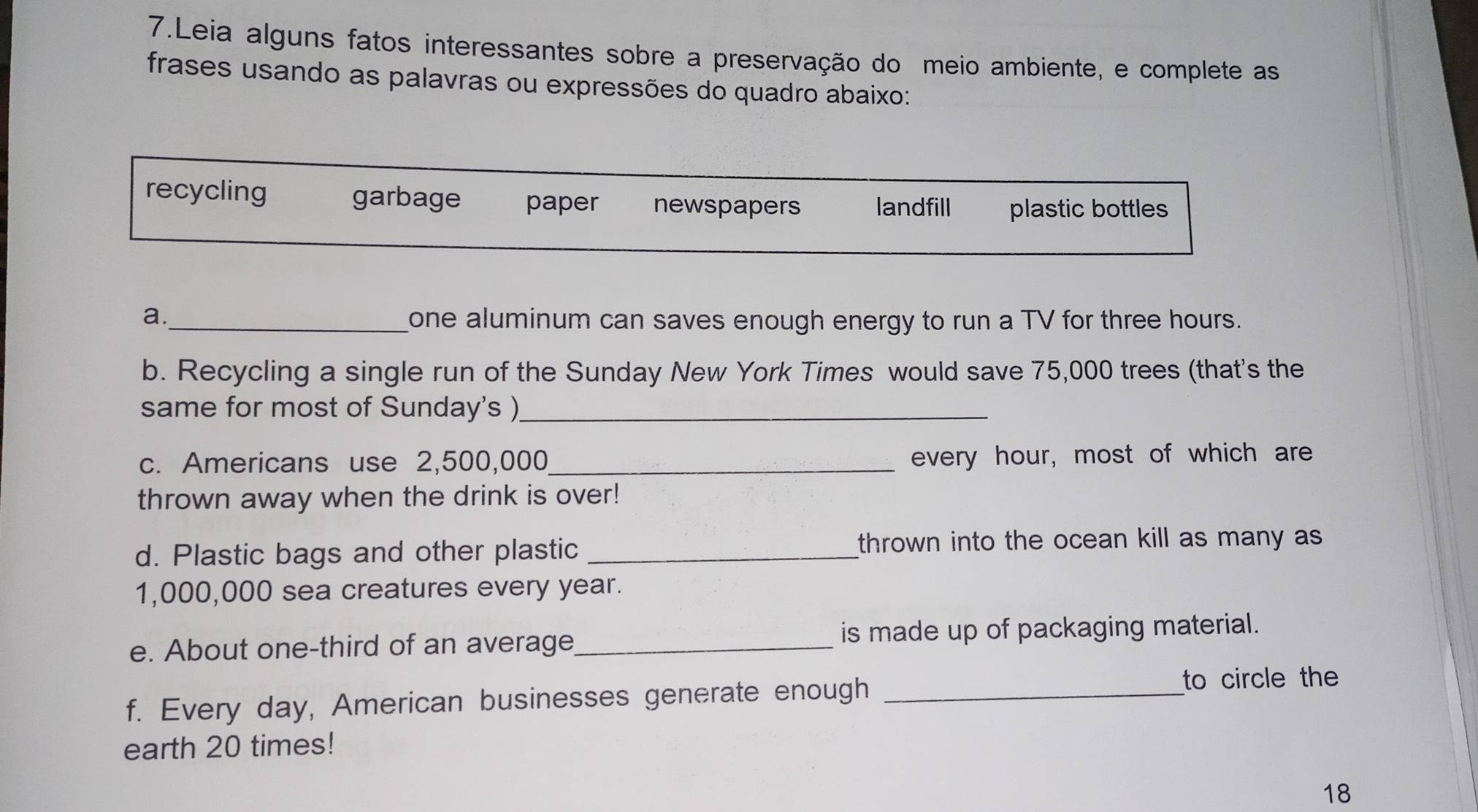 Leia alguns fatos interessantes sobre a preservação do meio ambiente, e complete as 
frases usando as palavras ou expressões do quadro abaixo: 
a._ one aluminum can saves enough energy to run a TV for three hours. 
b. Recycling a single run of the Sunday New York Times would save 75,000 trees (that's the 
same for most of Sunday's )_ 
c. Americans use 2,500,000 _ every hour, most of which are 
thrown away when the drink is over! 
d. Plastic bags and other plastic _thrown into the ocean kill as many as
1,000,000 sea creatures every year. 
e. About one-third of an average_ is made up of packaging material. 
f. Every day, American businesses generate enough_ 
to circle the 
earth 20 times! 
18