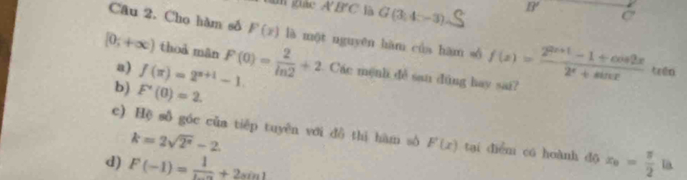 overline A'B'C G(3,4-3)
B'
C
Câu 2. Cho hàm số F(x) là một nguyēn hàm của hām số f(x)= (2^(2x+1)-1+cos 2x)/2^x+sin x  trén
[0;+∈fty ) thoà mān F(0)= 2/ln 2 +2 Các mệnh đễ san dùng hay sai?
a) f(π )=2^(π +1)-1.
b) F'(0)=2.
c) Hệ số góc của tiếp tuyên với đô thì hàm sô F'(x) tại diễm có hoành dō
k=2sqrt(2^2)-2
d) F(-1)= 1/ln a +2sin 1 x_0= π /2 l