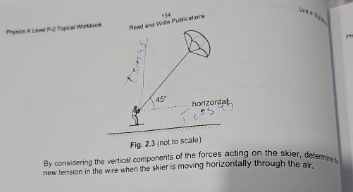 Dynan 
Physics A Level P-2 Topical Workbook Read and Write Publications 154 
ph
45° horizontal 
Fig. 2.3 (not to scale) 
By considering the vertical components of the forces acting on the skier, determine 
new tension in the wire when the skier is moving horizontally through the air.