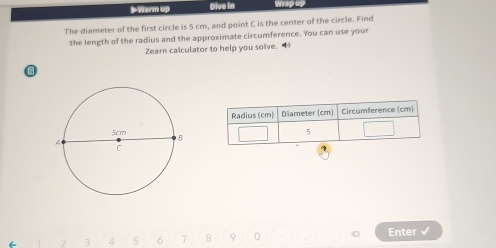 > Warm up Dive in Wrap 
The diameter of the first circle is 5 cm, and point C is the center of the circle. Find 
the length of the radius and the approximate circumference. You can use your 
Zearn calculator to help you solve. 
Radius (cm) Diameter (cm) Circumference (cm)
5
2 3 4 5 6 7 8 9 0 Enter √