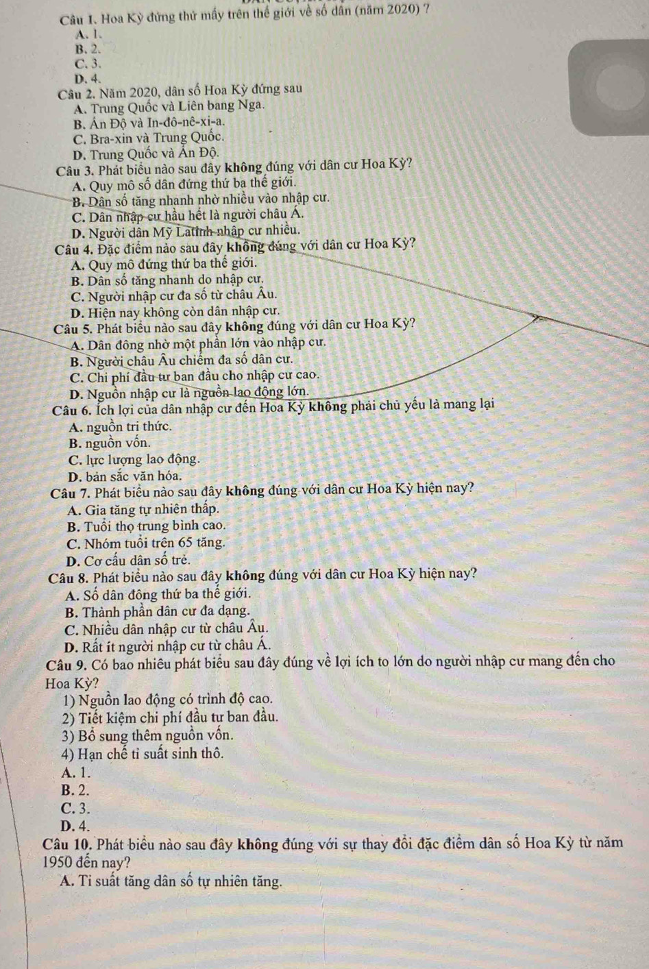 Hoa Kỳ đứng thứ mấy trên thế giới về số dân (năm 2020) 7
A. 1.
B. 2.
C. 3.
D. 4.
Câu 2. Năm 2020, dân số Hoa Kỳ đứng sau
A. Trung Quốc và Liên bang Nga.
B. Ấn Độ và In-đô-nê-xi-a.
C. Bra-xin và Trung Quốc.
D. Trung Quốc và Ấn Độ.
Câu 3. Phát biểu nào sau đây không đúng với dân cư Hoa Kỳ?
A. Quy mô số dân đứng thứ ba thế giới.
B. Dân số tăng nhanh nhờ nhiều vào nhập cư.
C. Dân nhập cư hầu hết là người châu Á.
D. Người dân Mỹ Latinh nhập cư nhiều.
Câu 4. Đặc điểm nào sau đây không đúng với dân cư Hoa Kỳ?
A. Quy mô đứng thứ ba thế giới.
B. Dân số tăng nhanh do nhập cư.
C. Người nhập cư đa số từ châu Âu.
D. Hiện nay không còn dân nhập cư.
Câu 5. Phát biểu nào sau đây không đúng với dân cư Hoa Kỳ?
A. Dân đông nhờ một phần lớn vào nhập cư.
B. Người châu Âu chiếm đa số dân cư.
C. Chi phí đầu tư ban đầu cho nhập cư cao.
D. Nguồn nhập cư là nguồn lao động lớn.
Câu 6. Ích lợi của dân nhập cư đến Hoa Kỳ không phải chủ yếu là mang lại
A. nguồn tri thức.
B. nguồn vốn.
C. lực lượng lao động.
D. bản sắc văn hóa.
Câu 7. Phát biểu nào sau đây không đúng với dân cư Hoa Kỳ hiện nay?
A. Gia tăng tự nhiên thấp.
B. Tuổi thọ trung bình cao.
C. Nhóm tuổi trên 65 tăng.
D. Cơ cấu dân số trẻ.
Câu 8. Phát biểu nào sau đây không đúng với dân cư Hoa Kỳ hiện nay?
A. Số dân đông thứ ba thể giới.
B. Thành phần dân cư đa dạng.
C. Nhiều dân nhập cư từ châu Âu.
D. Rất ít người nhập cư từ châu Á.
Câu 9. Có bao nhiêu phát biểu sau đây đúng về lợi ích to lớn do người nhập cư mang đến cho
Hoa Kỳ?
1) Nguồn lao động có trình độ cao.
2) Tiết kiệm chi phí đầu tự ban đầu.
3) Bổ sung thêm nguồn vốn.
4) Hạn chế tỉ suất sinh thô.
A. 1.
B. 2.
C. 3.
D. 4.
Câu 10. Phát biểu nào sau đây không đúng với sự thay đổi đặc điểm dân số Hoa Kỳ từ năm
1950 đến nay?
A. Ti suất tăng dân số tự nhiên tăng.