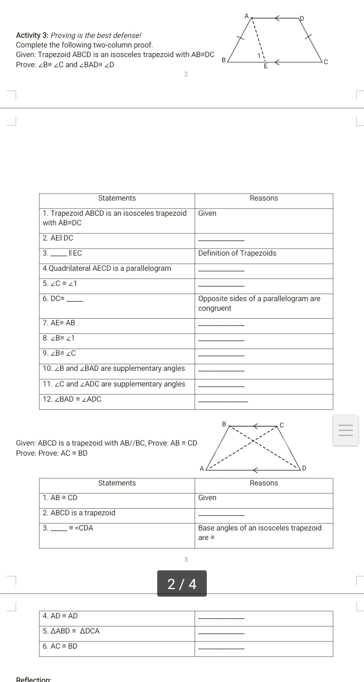 Activity 3: Proving is the best defense!
Complete the following two-column proof.
Given: Trapezoid ABCD is an isosceles trapezoid with AB≌ DC
Prove: ∠ B≌ ∠ C and ∠ BAD≌ ∠ D
2
Statements Reasons
1. Trapezoid ABCD is an isosceles trapezoid Given
with AB≌ DC
2. AE||DC
_
3._ ⅡEC Definition of Trapezoids
4.Quadrilateral AECD is a parallelogram_
5. ∠ C≌ ∠ 1
_
6 DC≌ _Opposite sides of a parallelogram are
congruent
7 AE≌ AB
_
8. overline ∠ B≌ ∠ 1
_
9. ∠ B≌ ∠ C
_
10. ∠ B and ∠ BAD are supplementary angles_
11 ∠ C and ∠ ADC are supplementary angles_
12 ∠ BAD≌ ∠ ADC
_
Given: ABCD is a trapezoid with ABparallel BC , Prove: AB≌ CD
Prove: Prove: AC≌ BD
Statements Reasons
1 overline AB≌ C Given
2. ABCD is a trapezoid
_
3. _ ≌ ∠ CDA Base angles of an isosceles trapezoid
are≌
3
2 / 4