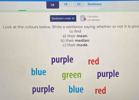 1A 1B 1C Summary
Bookwork code: 1A not allowed Calculator
Look at the colours below. Write a sentence saying whether or not it is pos
to find
a) their mean.
b) their median
c) their mode.
purple red
blue green purple
purple blue red