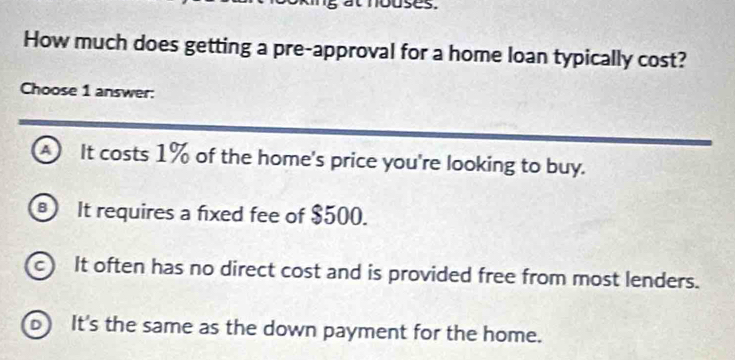 thouses.
How much does getting a pre-approval for a home loan typically cost?
Choose 1 answer:
A It costs 1% of the home's price you're looking to buy.
It requires a fixed fee of $500.
c) It often has no direct cost and is provided free from most lenders.
D) It's the same as the down payment for the home.