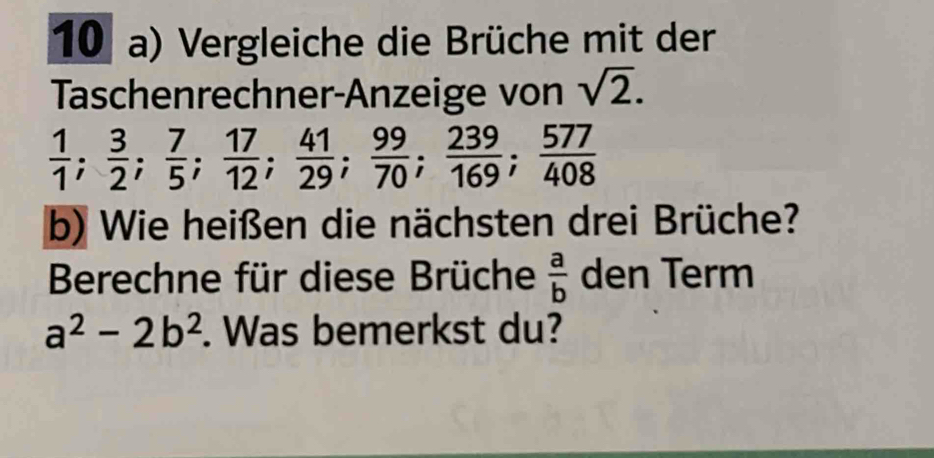 Vergleiche die Brüche mit der 
Taschenrechner-Anzeige von sqrt(2).
 1/1 ;  3/2 ;  7/5 ;  17/12 ;  41/29 ;  99/70 ;  239/169 ;  577/408 
b) Wie heißen die nächsten drei Brüche? 
Berechne für diese Brüche  a/b  den Term
a^2-2b^2. Was bemerkst du?