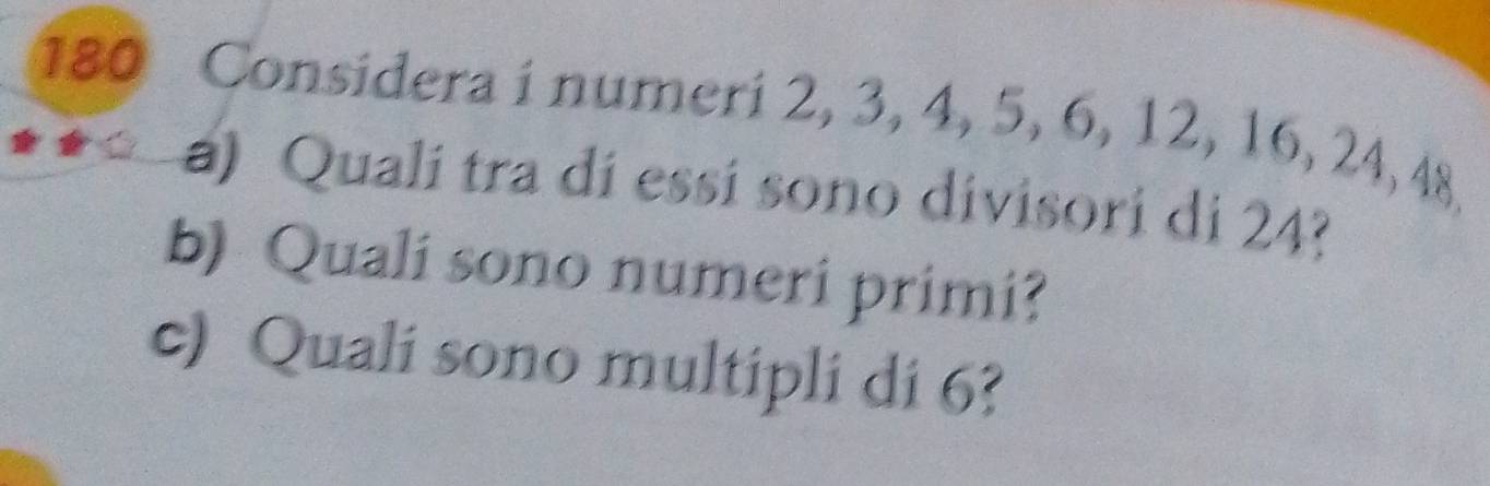 180 Considera i numeri 2, 3, 4, 5, 6, 12, 16, 24, 48
a) Qualí tra dí essí sono divisori di 24? 
b) Quali sono numeri primi? 
c) Quali sono multipli di 6?