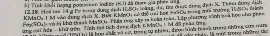 Tính khối lượng potassium iodide (KI) đã tham gia phản ứng. 
12.18. Hoà tan 14 g Fe trong dung dịch H_2SO_4 loãng, dư, thu được dung dịch X. Thêm dung dịch 
KMnO4 1 M vào dung dịch X. Biết KMnO4 có thể oxi hoá FeSO4 trong môi trường H_2SO_4 thành
Fe_2(SO_4) 3 và bị khử thành Mn SO_4 1. Phản ứng xảy ra hoàn toàn. Lập phương trình hoá học cho phản 
ứng oxi hóa − khử trên. Tính thể tích dung dịch KMnO_4 1 1 M đã phản ứng. 
INO_2) là hợp chất vô cơ, trong tự nhiên, được hình thành trong những cơn mưa 
dễ gây cháy, là một trong những tác