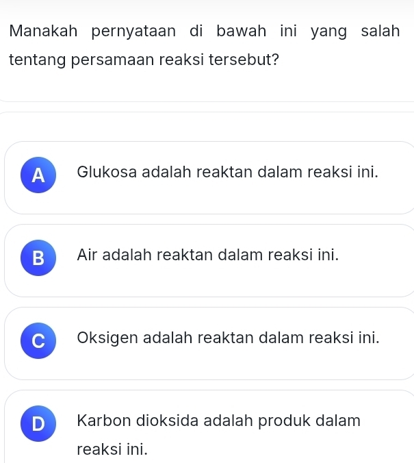 Manakah pernyataan di bawah ini yang salah
tentang persamaan reaksi tersebut?
A Glukosa adalah reaktan dalam reaksi ini.
B Air adalah reaktan dalam reaksi ini.
Oksigen adalah reaktan dalam reaksi ini.
D Karbon dioksida adalah produk dalam
reaksi ini.