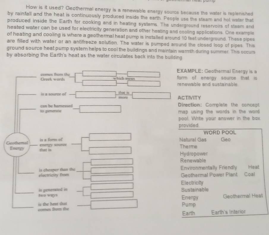 How is it used? Geothermal energy is a renewable energy source because the water is replenished
by rainfall and the heat is continuously produced inside the earth. People use the steam and hot water that
produced inside the Earth for cooking and in heating systems. The underground reservoirs of steam and
heated water can be used for electricity generation and other heating and cooling applications. One example
of heating and cooling is where a geothermal heat pump is installed around 10 feet underground. These pipes
are filled with water or an antifreeze solution. The water is pumped around the closed loop of pipes. This
ground source heat pump system helps to cool the buildings and maintain warmth during summer. This occurs
by absorbing the Earth's heat as the water circulates back into the building
EXAMPLE: Geothermal Energy is a
comes from the form of energy source that is
Greek wards which mean
renewable and sustainable.
is a source of that is
more ACTIVITY
can be harnessed Direction: Complete the concept
to generate map using the words in the word .
pool. Write your answer in the box
provided
WORD POOL.
is a form of Natural Gas Geo
Geothernal energy source
Emorgy that is
Therme
Hydropower
Renewable
is cheaper than the Environmentally Friendly Heat
electricity from Geothermal Power Plant Coal
Electricity
is generated in Sustainable
two ways Energy Geothermal Heat
is the hent that Pump
comes from the
Earth Earth's Interior