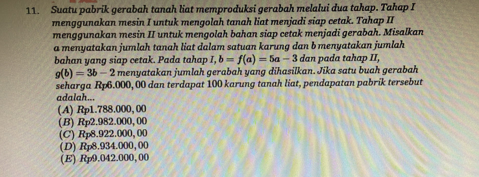 Suatu pabrik gerabah tanah liat memproduksi gerabah melalui dua tahap. Tahap I
menggunakan mesin I untuk mengolah tanah liat menjadi siap cetak. Tahap II
menggunakan mesin II untuk mengolah bahan siap cetak menjadi gerabah. Misalkan
a menyatakan jumlah tanah liat dalam satuan karung dan b menyatakan jumlah
bahan yang siap cetak. Pada tahap I, b=f(a)=5a-3 dan pada tahap II,
g(b)=3b-2 menyatakan jumlah gerabah yang dihasilkan. Jika satu buah gerabah
seharga Rp6.000, 00 dan terdapat 100 karung tanah liat, pendapatan pabrik tersebut
adalah...
(A) Rp1.788.000, 00
(B) R_T 2 .982.0 00, 00
(C) Rp8.922.000,00
(D) Rp8.934.000,00
(E) Rp9.042.000, 00