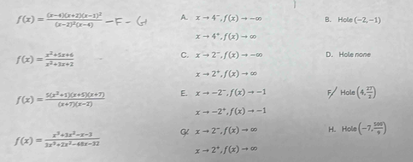 f(x)=frac (x-4)(x+2)(x-1)^2(x-2)^2(x-4)
A. xto 4^-, f(x)to -∈fty B. Hole (-2,-1)
xto 4^+, f(x)to ∈fty
f(x)= (x^2+5x+6)/x^2+3x+2 
C. xto 2^-, f(x)to -∈fty D. Hole none
xto 2^+, f(x)to ∈fty
f(x)= (5(x^2+1)(x+5)(x+7))/(x+7)(x-2) 
E. xto -2^-, f(x)to -1 F Hole (4, 27/2 )
xto -2^+, f(x)to -1
H. Hole (-7, 500/9 )
f(x)= (x^3+3x^2-x-3)/3x^3+2x^2-48x-32 
G xto 2^-, f(x)to ∈fty
xto 2^+, f(x)to ∈fty