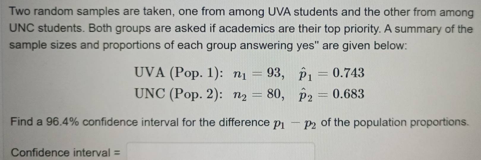 Two random samples are taken, one from among UVA students and the other from among 
UNC students. Both groups are asked if academics are their top priority. A summary of the 
sample sizes and proportions of each group answering yes" are given below:
UVA(Pop.1) : n_1=93, hat p_1=0.743
UNC(Po) p. 2) : n_2=80, hat p_2=0.683
Find a 96.4% confidence interval for the difference p_1-p_2 of the population proportions. 
Confidence interval =