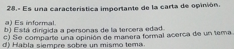 28.- Es una característica importante de la carta de opinión.
a) Es informal.
b) Está dirigida a personas de la tercera edad.
c) Se comparte una opinión de manera formal acerca de un tema.
d) Habla siempre sobre un mismo tema.