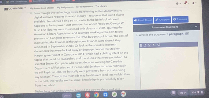 €B COM M O N L I T My Account and Classes My Assignments My Performance The Library 
l Even though the technology exists, transferring written documents to 
digital archives requires time and money -- resources that aren't always 
available. Sometimes doing so is counter to the beliefs of whoever ◀ Read Aloud Annotate * Translate 
happens to be in power. Just consider that under President George W. 
Bush EPA libraries were threatened with closure in 2006, spurring the Assessment Questions 
American Library Association and scientists working at the EPA to put 
pressure on Congress to ensure the EPA's budget could cover the cost of 5. What is the purpose of paragraph 15? 
maintaining the libraries (although some libraries were closed, they 
reopened in September 2008). Or look at the scientific research B U 
documents that were locked away or destroyed under the Stephen 
Harper government in Canada in 2014, which had a chilling effect on the 
topics that could be researched and the studies that were published. As 
scientist Steven Campana, who spent decades working for Canada's 
Department of Fisheries and Oceans, told Smithsonian.com, 'Although 
we still kept our jobs, we basically were prevented from actually doing 
any science." Though the methods may be different (and less visible) than 
in the past, the results are the same: knowledge is purposefully taken 
from the public. 
Technology has undoubtedly changed the way we share and save 
Sep 24 3:26