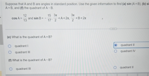 Suppose that A and B are angles in standard position. Use the given information to find (a) sin (A+B) (b) si
A+B , and (f) the quadrant of A-B.
cos A= 12/13  and sin B=- 15/17 ,  3π /2  ,  3π /2 
(e) What is the quadrant of A+B 7
quadrant I quadrant I
quadrant III quadrant IV
(f) What is the quadrant of A-B ?
quadrant III quadrant II