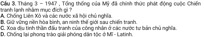 Tháng 3 - 1947 , Tổng thống của Mỹ đã chính thức phát động cuộc Chiến
tranh lạnh nhằm mục đích gì ?
A. Chống Liên Xô và các nước xã hội chủ nghĩa.
B. Giữ vững nền hòa bình, an ninh thế giới sau chiến tranh.
C. Xoa dịu tinh thần đấu tranh của công nhân ở các nước tư bản chủ nghĩa.
D. Chống lại phong trào giải phóng dân tộc ở Mĩ - Latinh.