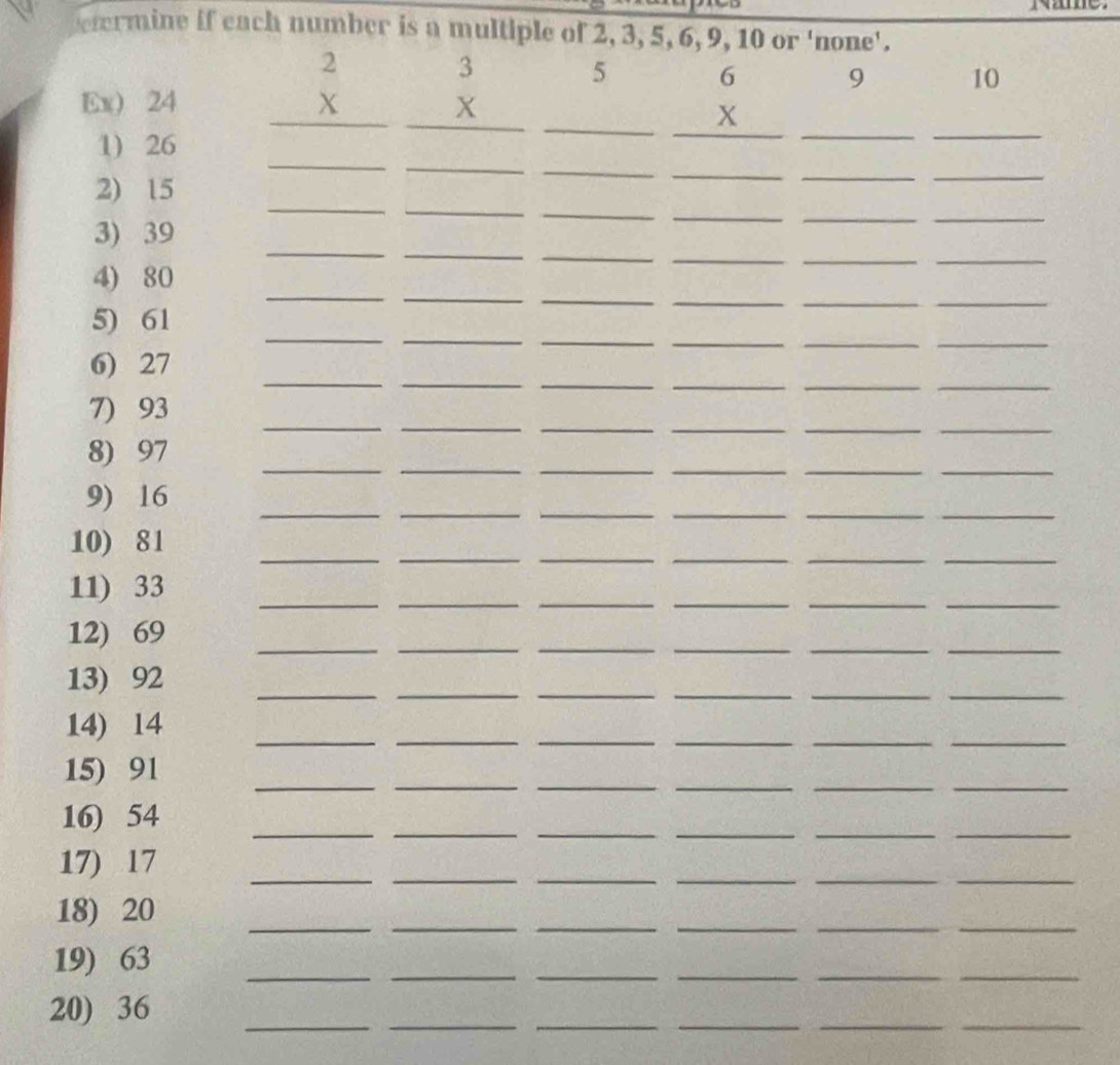 rmine if each number is a multiple of 2, 3, 5, 6, 9, 10 or 'none'. 
5 
Ex) 24 beginarrayr 2 *  hline endarray beginarrayr 3 *  hline endarray _ □  beginarrayr 6 *  hline endarray _9 _ 10
_ 
_ 
_ 
_ 
1) 26
2) 15
__ 
_ 
_ 
3) 39
_ 
_ 
_ 
_ 
_ 
_ 
_ 
4) 80
_ 
__ 
__ 
_ 
5) 61
_ 
__ 
_ 
_ 
_ 
_ 
__ 
__ 
__ 
__ 
6) 27
_ 
__ 
_ 
__ 
7) 93
__ 
__ 
__ 
8) 97
_ 
__ 
__ 
_ 
9) 16
_ 
__ 
_ 
__ 
10) 81
11) 33
__ 
_ 
_ 
__ 
_ 
12) 69
__ 
_ 
__ 
__ 
__ 
__ 
13) 92
__ 
__ 
__ 
14) 14
_ 
__ 
_ 
__ 
15) 91
__ 
__ 
__ 
16) 54
_ 
__ 
_ 
__ 
17) 17
__ 
__ 
__ 
18) 20
19) 63
__ 
_ 
_ 
__ 
_ 
20) 36
_ 
__ 
__