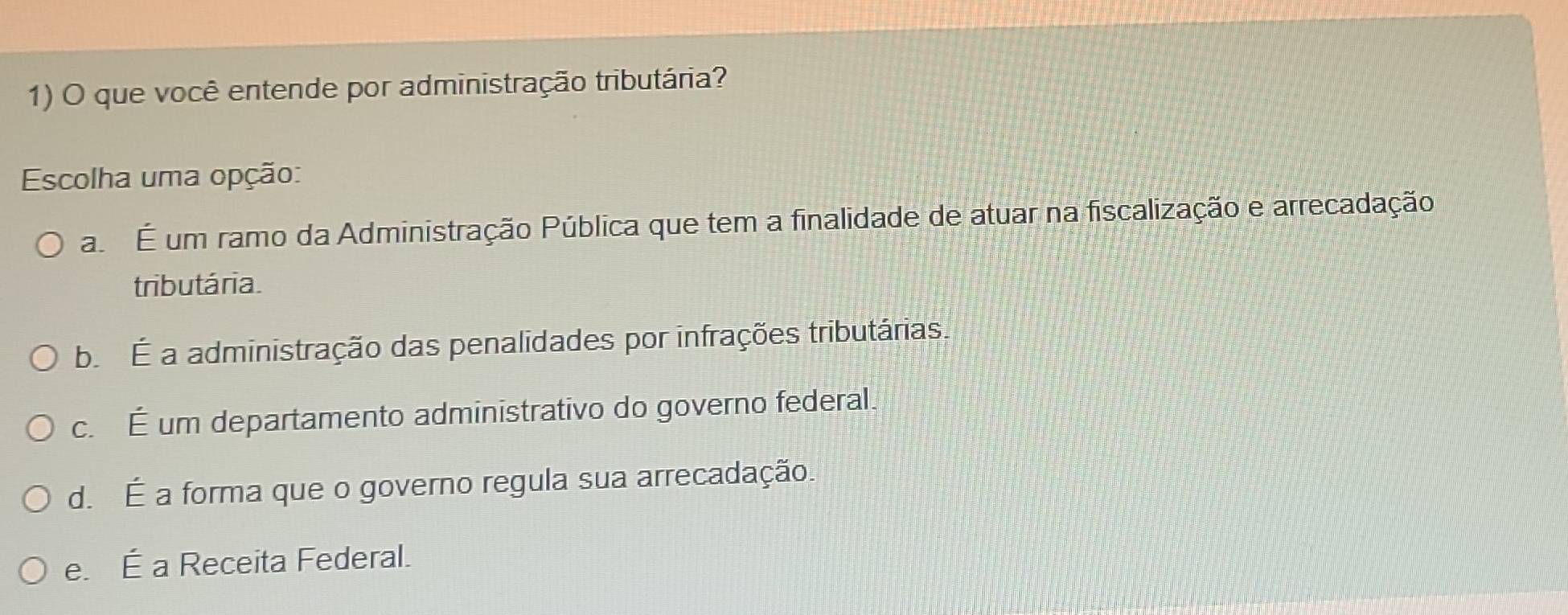 que você entende por administração tributária?
Escolha uma opção:
a É um ramo da Administração Pública que tem a finalidade de atuar na fiscalização e arrecadação
tributária.
b É a administração das penalidades por infrações tributárias.
c. É um departamento administrativo do governo federal.
d. É a forma que o governo regula sua arrecadação.
e. É a Receita Federal.