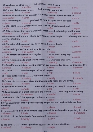 62-You have no other _Take it all or leave it them.
a option b. tradition c. questionnaire d. event
63-For me, his ideas are _, I find nothing new in them.
64-Sham El-Nassim is the nearest occasion for me and my old friends to a. innovative b. creative c. traditional d. optional
a. get together b. extract c. respect d.ae c
65-If something is _you have no right to try to know about it.
a. special b. personal c. common d. public
66-We should what our ancestors wo had written and said.
a. reflect b. beneft c. affect d. respect
67-This section of the hypermarket sells meat _like hot dogs and burgers.
a. examples b. goods c. items
68-You can avoid home accidents by following some simple d. products
easy for children. _of safety which are
a. rails b. rolls c. roles d. rules
69-The price of the room at this hotel doesn't
a. consist b. contain c. include lunch. d. enclose.
70-The verb "gather" is an antonym to the verb .... .
a.research b. get together c. confuse d. separate
71-The famous author writes a regular _.in Al Akbar every day.
a. leafer b. brochure member of society.
72-The rich man made great efforts to be a _c. article d. search
a. disrespected b. respect c. respecting d. respected
73-Grandfather insists on inviting many of our close ......for dinner in Christmas Eve.
a enemies brelatives C. heroes d. opponents
74-Traffic _must be respected by all people.
a. rules b. roles c. rolls d. rollers
75-These cliffs rose up _out of the water.
a. gradually b. carefully c. usefully d. vertically
76-Scientists _new ideas and inventions to make our life better.
a introduce b. present c. invite d. prevent
77-It can be difficult to _a room with a noisy or naught companion.
a. share b. divide d. unite
78-Experts warn of a great change in the world's c. spill_ due to global warming .
a. climate b. atmosphere c. weather d. ozone
79-The verb "plan" is a synonym to the verb_
a. Separate b. resign c. design d. respect
80-The government tries to persuade young people that working hard is better than
travelling _b. abroad c. aboard d. broad
a. board
81-_ are a pair of thin sticks that are used for eating with, especially in china.
a. Choppers b. Forks
82-Which of the following is / are seafood? _ nsticks d Chopsticks
'
a prawns b. herring c a  e  b d lamb
83-He gets _when I give him several instructions at a time.
a. confused b. confusing c. simple d. traditional