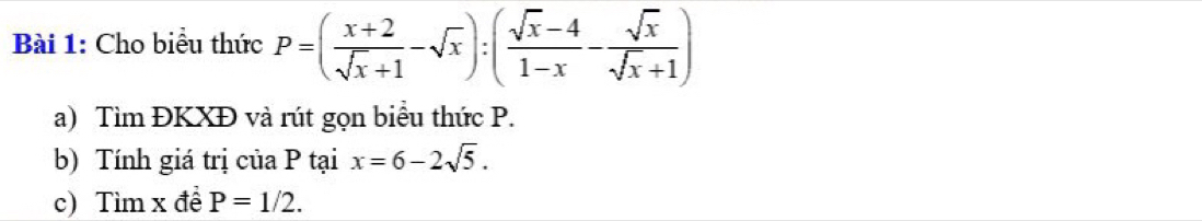 Cho biểu thức P=( (x+2)/sqrt(x)+1 -sqrt(x)):( (sqrt(x)-4)/1-x - sqrt(x)/sqrt(x)+1 )
a) Tìm ĐKXĐ và rút gọn biểu thức P.
b) Tính giá trị của P tại x=6-2sqrt(5). 
c) Tìm x đề P=1/2.